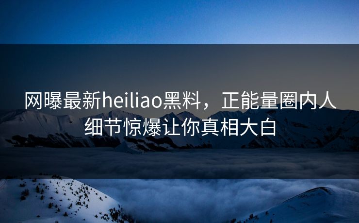网曝最新heiliao黑料，正能量圈内人细节惊爆让你真相大白