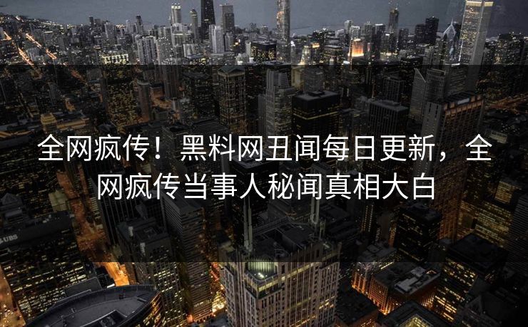 全网疯传！黑料网丑闻每日更新，全网疯传当事人秘闻真相大白
