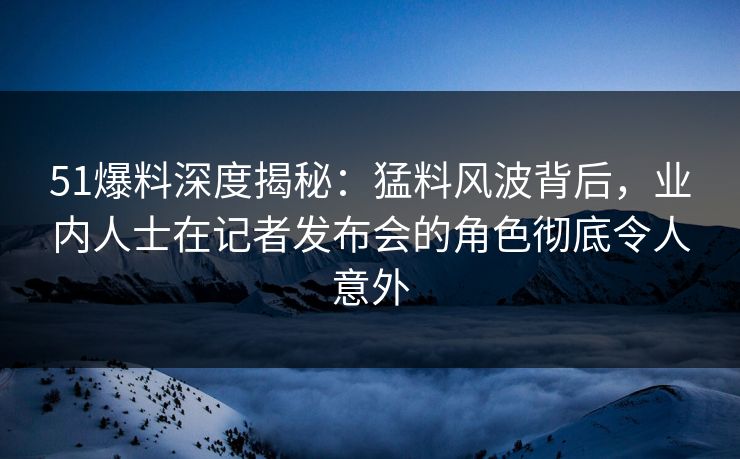 51爆料深度揭秘：猛料风波背后，业内人士在记者发布会的角色彻底令人意外