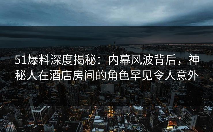 51爆料深度揭秘：内幕风波背后，神秘人在酒店房间的角色罕见令人意外