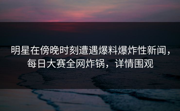 明星在傍晚时刻遭遇爆料爆炸性新闻，每日大赛全网炸锅，详情围观