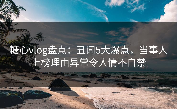 糖心vlog盘点：丑闻5大爆点，当事人上榜理由异常令人情不自禁