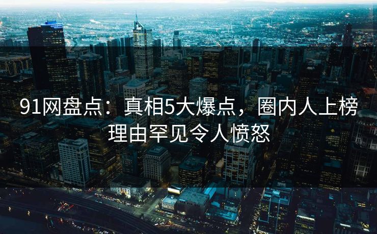 91网盘点：真相5大爆点，圈内人上榜理由罕见令人愤怒