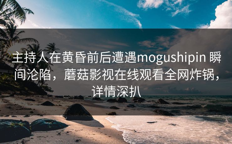 主持人在黄昏前后遭遇mogushipin 瞬间沦陷，蘑菇影视在线观看全网炸锅，详情深扒