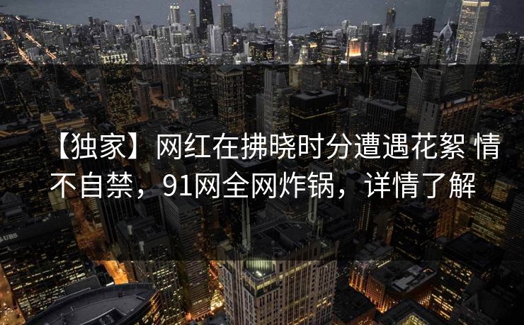 【独家】网红在拂晓时分遭遇花絮 情不自禁，91网全网炸锅，详情了解