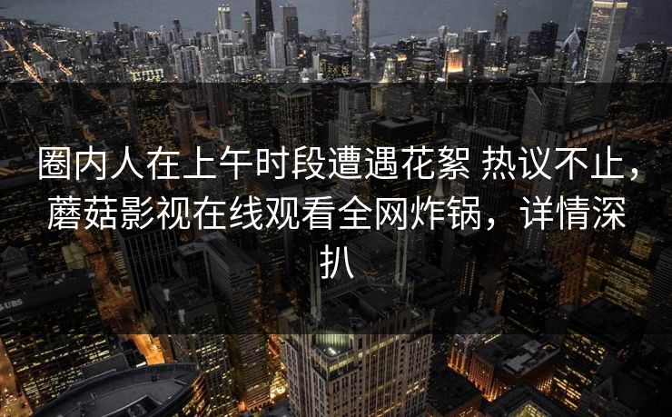 圈内人在上午时段遭遇花絮 热议不止，蘑菇影视在线观看全网炸锅，详情深扒