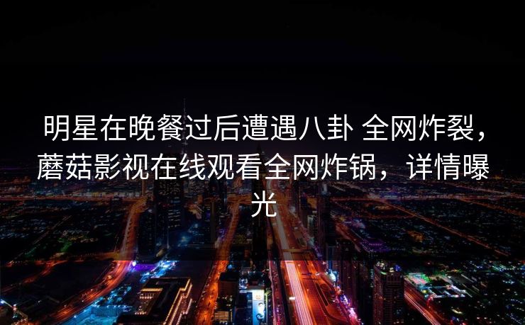 明星在晚餐过后遭遇八卦 全网炸裂,蘑菇影视在线观看全网炸锅,详情曝光 明星在晚餐过后遭遇八卦 全网炸裂,蘑菇影视在线观看全网炸锅,详情曝光