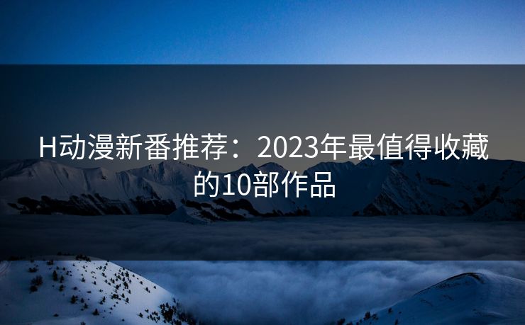H动漫新番推荐:2023年最值得收藏的10部作品 H动漫新番推荐:2023年最值得收藏的10部作品