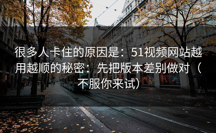 很多人卡住的原因是:51视频网站越用越顺的秘密:先把版本差别做对(不服你来试) 很多人卡住的原因是:51视频网站越用越顺的秘密:先把版本差别做对(不服你来试)