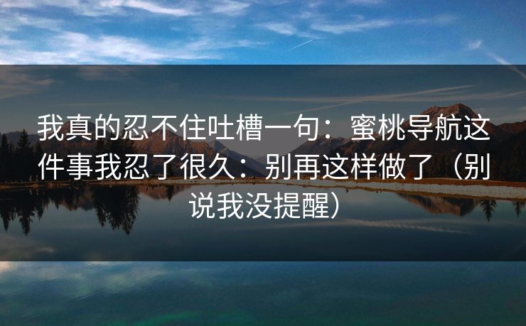 我真的忍不住吐槽一句:蜜桃导航这件事我忍了很久:别再这样做了(别说我没提醒) 我真的忍不住吐槽一句:蜜桃导航这件事我忍了很久:别再这样做了(别说我没提醒)