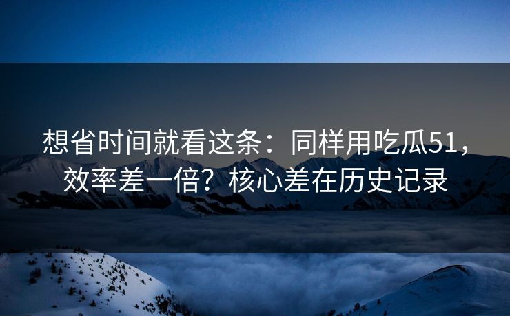 想省时间就看这条:同样用吃瓜51,效率差一倍?核心差在历史记录 想省时间就看这条:同样用吃瓜51,效率差一倍?核心差在历史记录