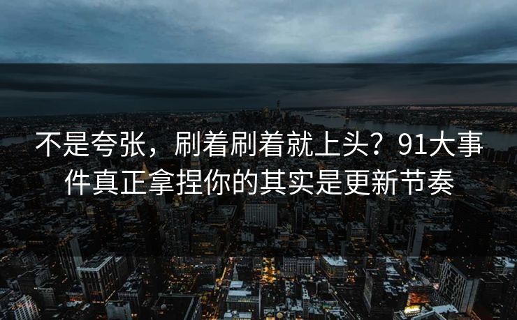 不是夸张,刷着刷着就上头?91大事件真正拿捏你的其实是更新节奏 不是夸张,刷着刷着就上头?91大事件真正拿捏你的其实是更新节奏