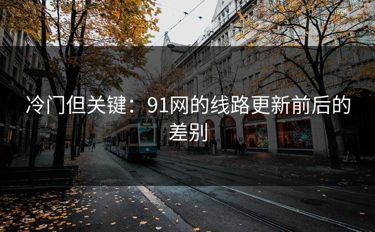 冷门但关键：91网的线路更新前后的差别