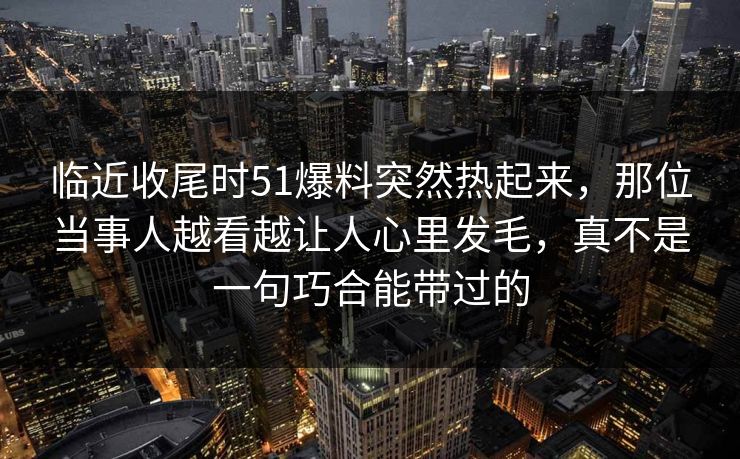 临近收尾时51爆料突然热起来，那位当事人越看越让人心里发毛，真不是一句巧合能带过的